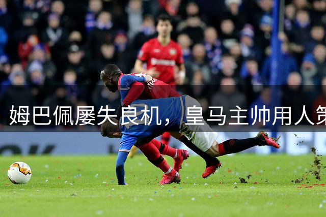 姆巴佩屡失良机，皇马主帅用人策略遭质疑