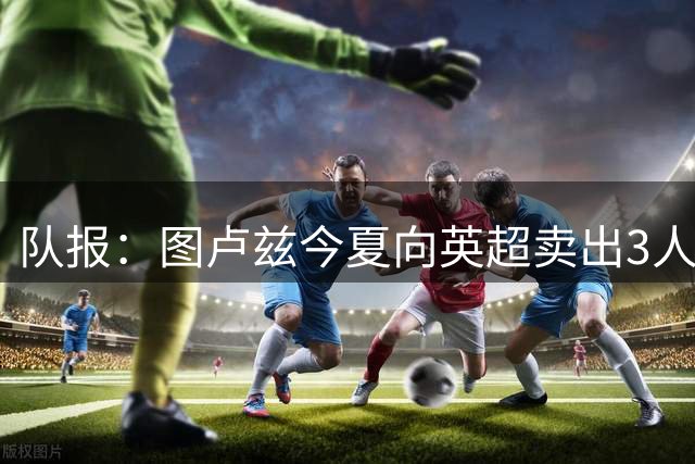 队报：图卢兹今夏向英超卖出3人，这在法甲球队中并不多见